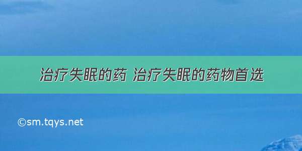 治疗失眠的药 治疗失眠的药物首选