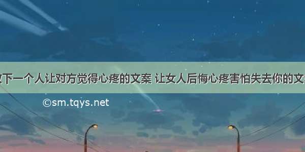 放下一个人让对方觉得心疼的文案 让女人后悔心疼害怕失去你的文案