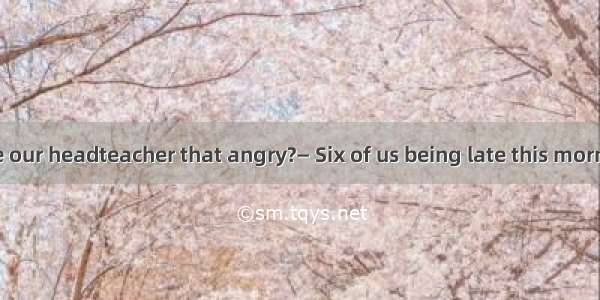 —is it  had made our headteacher that angry?— Six of us being late this morning.A. What; w