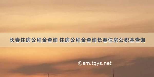 长春住房公积金查询 住房公积金查询长春住房公积金查询