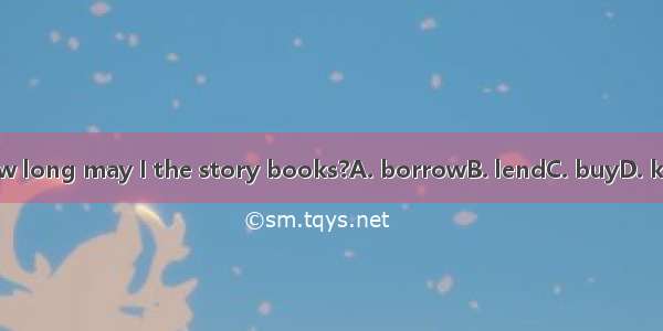 How long may I the story books?A. borrowB. lendC. buyD. keep