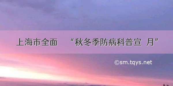 上海市全面啟動“秋冬季防病科普宣傳月”