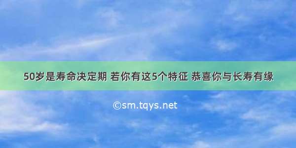 50岁是寿命决定期 若你有这5个特征 恭喜你与长寿有缘