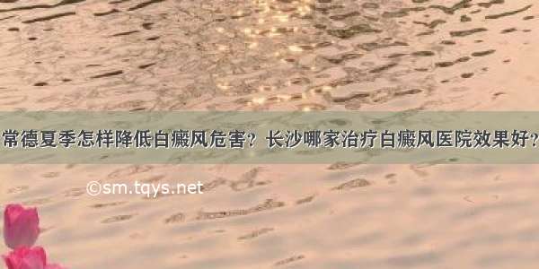 常德夏季怎样降低白癜风危害？长沙哪家治疗白癜风医院效果好？