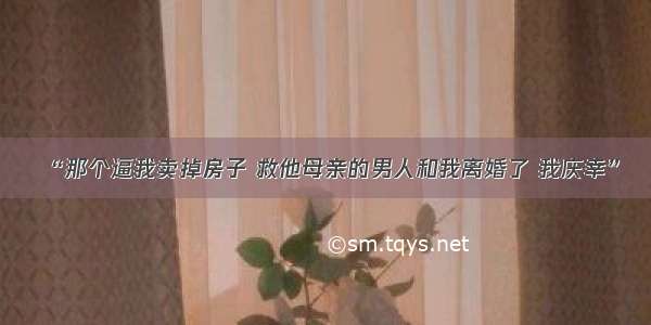 “那个逼我卖掉房子 救他母亲的男人和我离婚了 我庆幸”