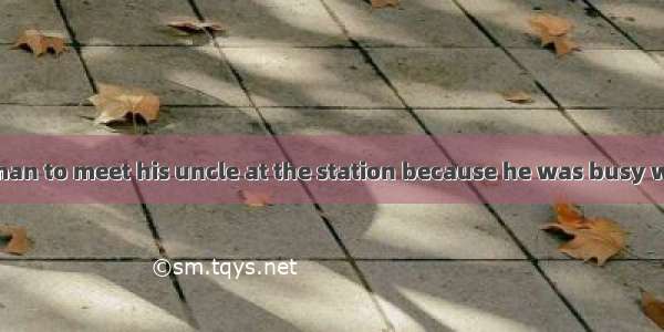 He arranged  a man to meet his uncle at the station because he was busy with work.A. of B.