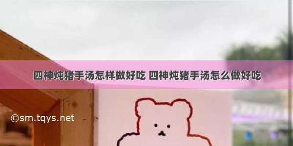 四神炖猪手汤怎样做好吃 四神炖猪手汤怎么做好吃