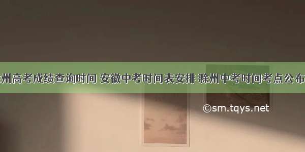 滁州高考成绩查询时间 安徽中考时间表安排 滁州中考时间考点公布...