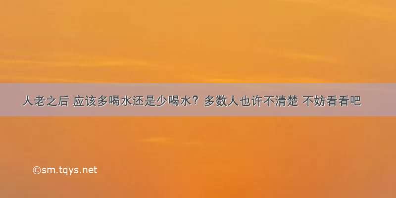 人老之后 应该多喝水还是少喝水？多数人也许不清楚 不妨看看吧