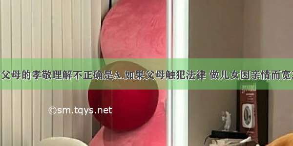 以下子女对父母的孝敬理解不正确是A.如果父母触犯法律 做儿女因亲情而宽恕 包庇其违