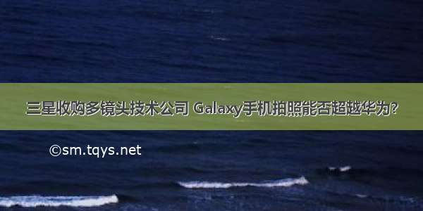 三星收购多镜头技术公司 Galaxy手机拍照能否超越华为？