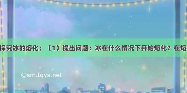 研究课题：探究冰的熔化；（1）提出问题：冰在什么情况下开始熔化？在熔化的过程中 