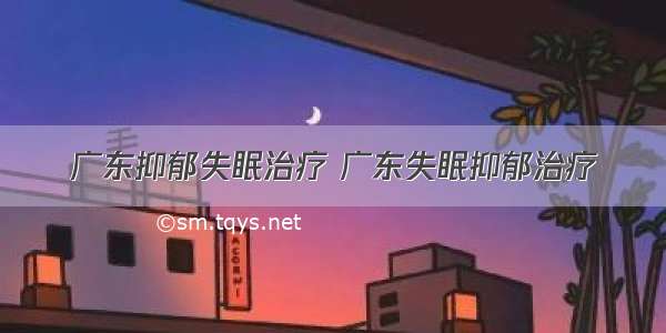 广东抑郁失眠治疗 广东失眠抑郁治疗