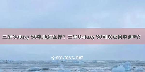 三星Galaxy S6电池怎么样？三星Galaxy S6可以更换电池吗？