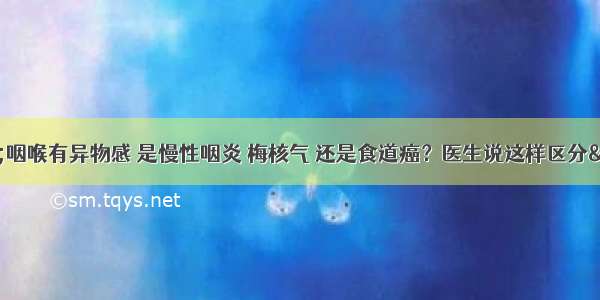 &amp;quot;咽喉有异物感 是慢性咽炎 梅核气 还是食道癌？医生说这样区分&amp;quot;