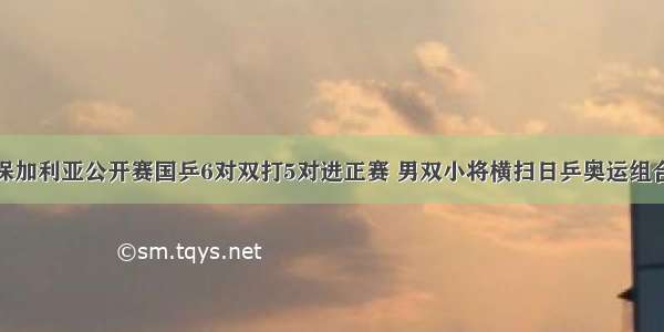 保加利亚公开赛国乒6对双打5对进正赛 男双小将横扫日乒奥运组合