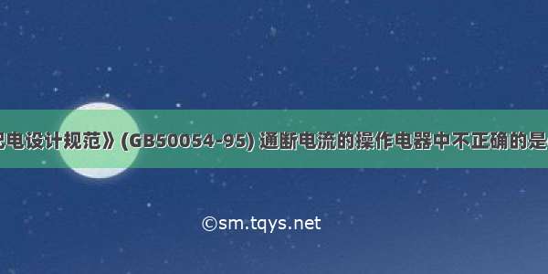 依据《低压配电设计规范》(GB50054-95) 通断电流的操作电器中不正确的是()。A.负荷开