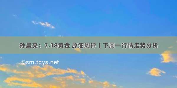 孙晨亮：7.18黄金 原油周评丨下周一行情走势分析