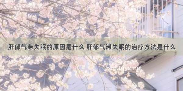 肝郁气滞失眠的原因是什么 肝郁气滞失眠的治疗方法是什么