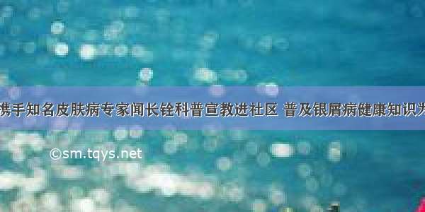 济南中研携手知名皮肤病专家闻长铨科普宣教进社区 普及银屑病健康知识为居民看诊