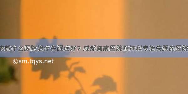 成都什么医院治疗失眠症好？成都棕南医院精神科专治失眠的医院！