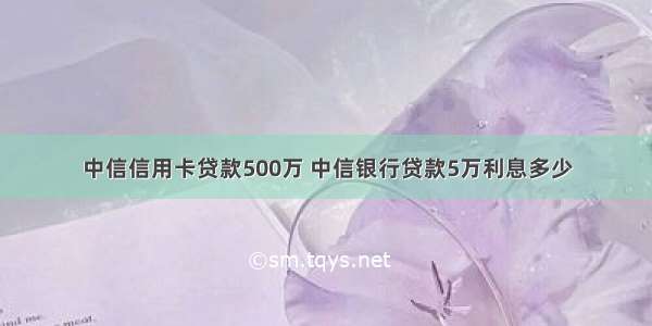 中信信用卡贷款500万 中信银行贷款5万利息多少