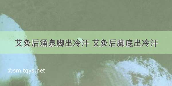 艾灸后涌泉脚出冷汗 艾灸后脚底出冷汗