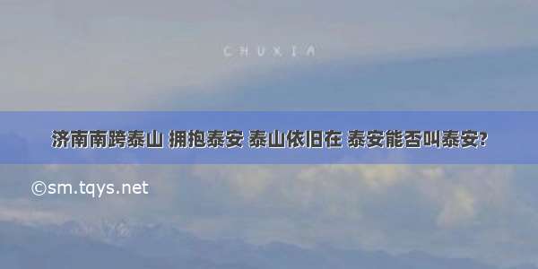 济南南跨泰山 拥抱泰安 泰山依旧在 泰安能否叫泰安?