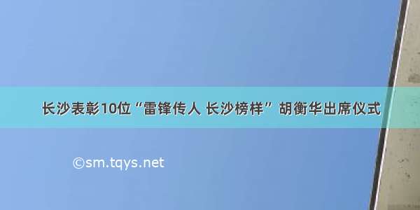 长沙表彰10位“雷锋传人 长沙榜样” 胡衡华出席仪式