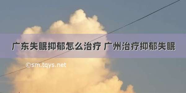 广东失眠抑郁怎么治疗 广州治疗抑郁失眠