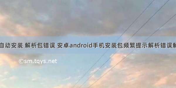 android 自动安装 解析包错误 安卓android手机安装包频繁提示解析错误解决方法...