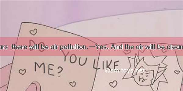 —If there are cars  there will be air pollution.—Yes. And the air will be cleaner.A. less;
