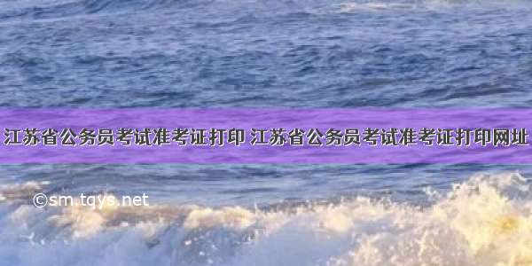 江苏省公务员考试准考证打印 江苏省公务员考试准考证打印网址