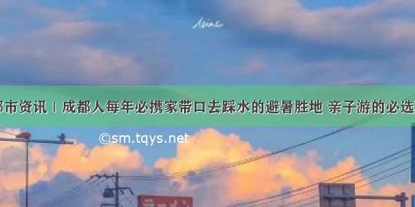 成都市资讯｜成都人每年必携家带口去踩水的避暑胜地 亲子游的必选项目