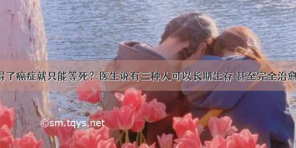 得了癌症就只能等死？医生说有三种人可以长期生存 甚至完全治愈！