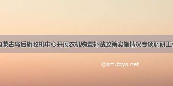 内蒙古乌后旗牧机中心开展农机购置补贴政策实施情况专项调研工作