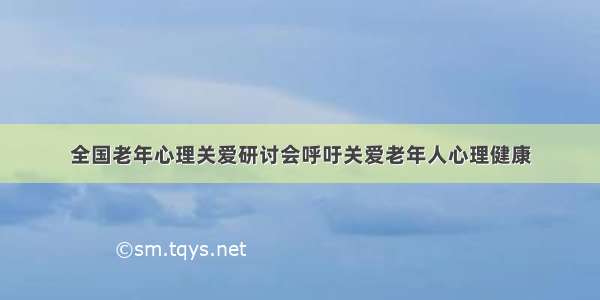 全国老年心理关爱研讨会呼吁关爱老年人心理健康