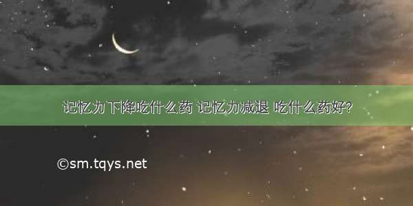 记忆力下降吃什么药 记忆力减退 吃什么药好?