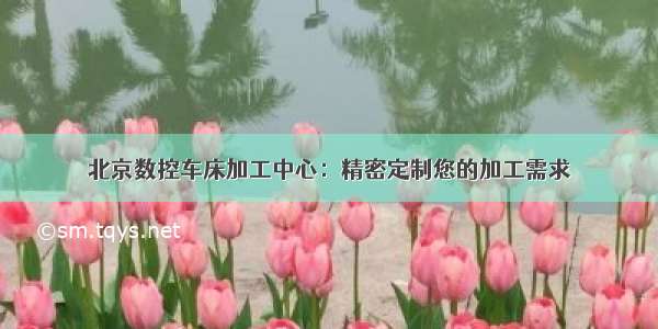 北京数控车床加工中心：精密定制您的加工需求