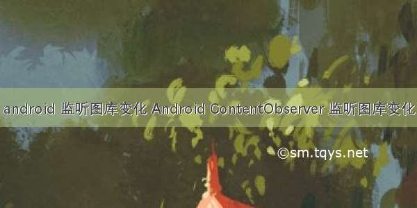 android 监听图库变化 Android ContentObserver 监听图库变化