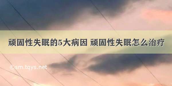 顽固性失眠的5大病因 顽固性失眠怎么治疗