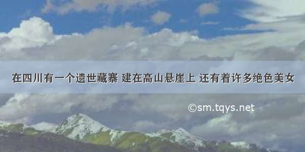 在四川有一个遗世藏寨 建在高山悬崖上 还有着许多绝色美女
