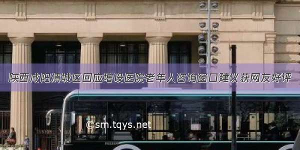 陕西咸阳渭城区回应增设医院老年人咨询窗口建议获网友好评