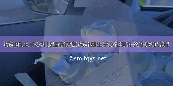 杭州独生子女补贴最新政策 杭州独生子女证有什么补贴和待遇