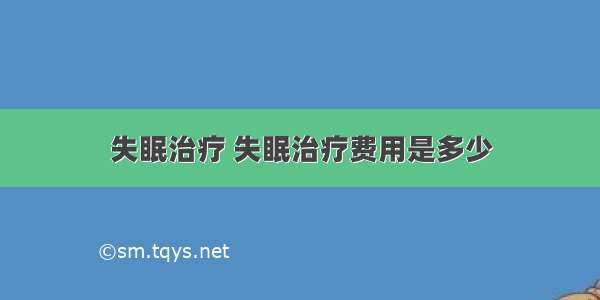 失眠治疗 失眠治疗费用是多少