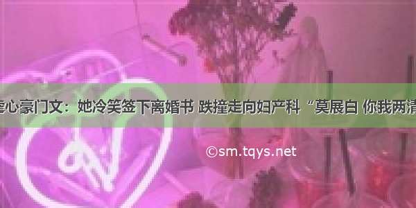 虐心豪门文：她冷笑签下离婚书 跌撞走向妇产科“莫展白 你我两清”