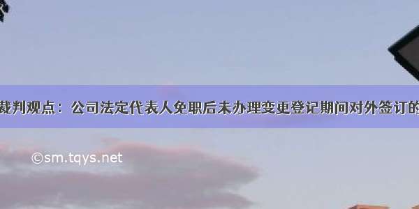 公报案例裁判观点：公司法定代表人免职后未办理变更登记期间对外签订的合同有效