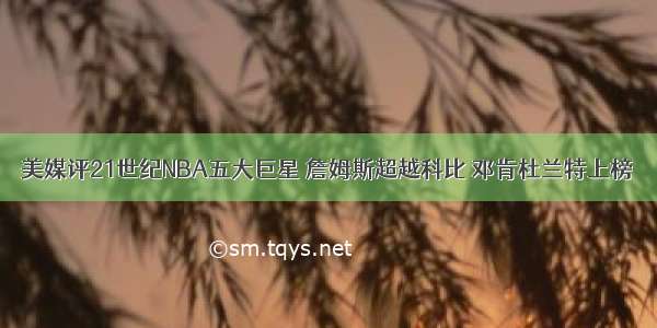 美媒评21世纪NBA五大巨星 詹姆斯超越科比 邓肯杜兰特上榜