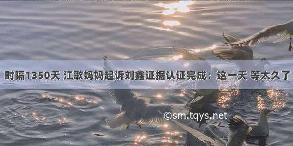 时隔1350天 江歌妈妈起诉刘鑫证据认证完成：这一天 等太久了
