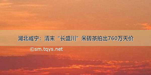 湖北咸宁：清末“长盛川”米砖茶拍出760万天价